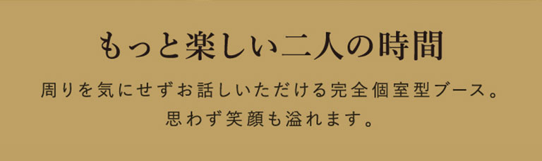 もっと楽しい二人の時間 周りを気にせずお話しいただける完全個室型ブース。
思わず笑顔も溢れます。