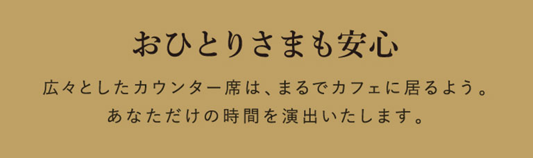 おひとりさまも安心 広々としたカウンター席は、まるでカフェに居るよう。
あなただけの時間を演出いたします。