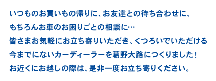 いつものお買いもの帰りに、お友達との待ち合わせに、もちろんお車のお困りごとの相談に…皆さまにお気軽にお立ち寄りいただきくつろいでいただける今までにないカーディーラーを葛野大路につくりました！街カドノオアシスとしてほっと一息つきたい時、お出かけ前の安心を手に入れたい時、気軽に立ち寄っていただけるお店を目指します。是非一度お近くにお越しの際はお立ち寄りください。