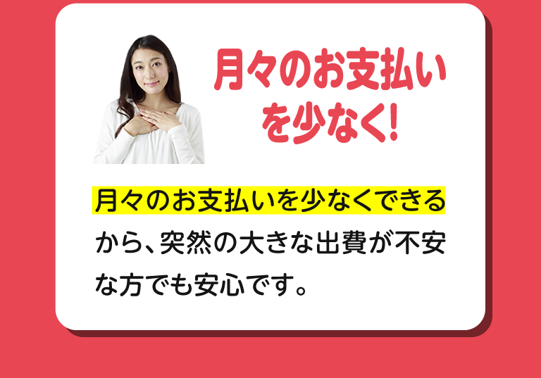 月々のお支払いを少なく！月々のお支払いを少なくできるから、突然の大きな出費が不安な方でも安心です。