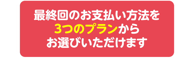 最終回のお支払い方法を3つのプランからお選びいただけます