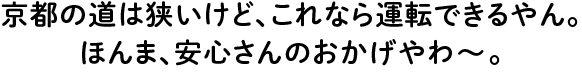 京都の道は狭いけど、これなら運転できるやん。ほんま、安心さんのおかげやわ?。