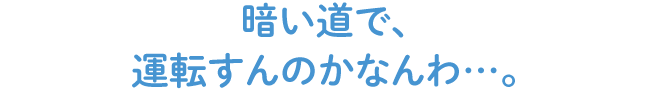 暗い道で、運転すんのかなんわ…。