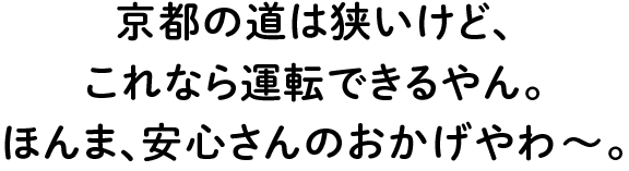 京都の道は狭いけど、これなら運転できるやん。ほんま、安心さんのおかげやわ?。